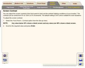 Page 198Page FormatSetting Page Size in the 
Front PanelImage Appearance Print ManagementPrinter Configuration

Media & Ink Introduction Front Panel OtherPrinter 
OptionsIndex  Solutions
Screen ContrastYou can adjust the screen contrast of the front panel to best suit the ambient lighting conditions at your location. The 
contrast can be varied from 0% to 100% in 5% increments. The default setting is 50% and is suitable for most situations. 
To adjust the screen contrast: 
1. Select the Front Panel > Contrast...