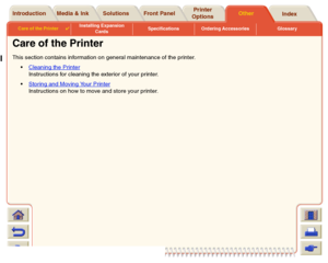 Page 210Media & Ink Introduction Front PanelOther Printer 
OptionsIndex  Solutions
Care of the Printer

Installing Expansion 
CardsSpecifications Ordering Accessories Glossary
Care of the PrinterThis section contains information on general maintenance of the printer.
Cleaning the Printer
 
Instructions for cleaning the exterior of your printer.
Storing and Moving Your Printer
 
Instructions on how to move and store your printer.
 