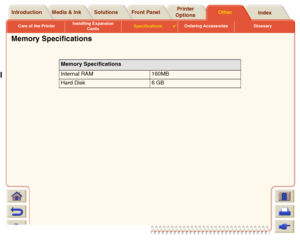 Page 224Care of the PrinterInstalling Expansion 
CardsSpecifications

Ordering Accessories Glossary
Media & Ink Introduction Front PanelOther Printer 
OptionsIndex  Solutions
Memory Specifications
Memory Specifications 
Internal RAM 160MB
Hard Disk 6 GB
 