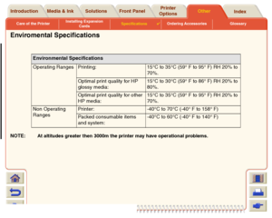 Page 227Care of the PrinterInstalling Expansion 
CardsSpecifications

Ordering Accessories Glossary
Media & Ink Introduction Front PanelOther Printer 
OptionsIndex  Solutions
Enviromental SpecificationsNOTE:
At altitudes greater then 3000m the printer may have operational problems.Environmental Specifications
Operating Ranges Printing: 15°C to 35°C (59° F to 95° F) RH 20% to 
70%.
Optimal print quality for HP 
glossy media:15°C to 30°C (59° F to 86° F) RH 20% to 
80%.
Optimal print quality for other 
HP...