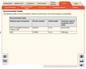 Page 231Care of the PrinterInstalling Expansion 
CardsSpecifications

Ordering Accessories Glossary
Media & Ink Introduction Front PanelOther Printer 
OptionsIndex  Solutions
Recommended CablesThe following cable is recommended for optimum performance and electromagnetic compatibility:
Recommended CableInterface type (Computer)
HP part number
Cable length
Connector type at 
computer end of 
cable
IEEE compatible/Centronics 
Interface (All)C2951A 3.0 m  25-pin male
USB C2392A 5.0 m USB plug
 