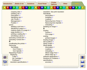 Page 249Media & Ink Introduction Front Panel OtherPrinter 
OptionsIndex 
Solutions
A
B
C
D
E
F
G
H
I
J
K
L
M
N
O
P
Q
R
S
T
U
V
W
X
Y
Z
Copying Jobs
 
Deleting Job
 
Description
 
Identifying Job
 
Job Priority
 
Management
 
Position
 
queue
deleting a job from
 
identifying a page in
 
making copies of a page in
 
page position in
 
printing a waiting file
 
prioritizing a job in
 
Queueing Turned OFF
 
Queueing Turned ON
 
Rrecalibrating the printer
 
Removing
Roll Media
from Printer
 
from...