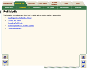 Page 36Media ChoiceRoll Media

Sheet Media Ink System Ink Cartridges Printheads
Media & Ink Introduction Front Panel OtherPrinter 
OptionsIndex  Solutions
Roll MediaThe following procedures are described in detail, with animations where appropriate:
Installing a New Roll on the Printer
Loading Roll MediaUnloading Roll MediaRemoving Roll Media from the SpindleCutter Replacement
 