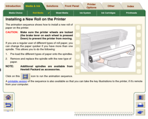 Page 37Media ChoiceRoll Media

Sheet Media Ink System Ink Cartridges Printheads
Media & Ink Introduction Front Panel OtherPrinter 
OptionsIndex  Solutions
Installing a New Roll on the PrinterThe animation sequence shows how to install a new roll of
paper on the printer. 
CAUTION:Make sure the printer wheels are locked
(the brake lever on each wheel is pressed
Down) to prevent the printer from moving.
If you are a regular user of different types of roll paper, you
can change the paper quicker if you have more...