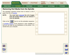 Page 41Media ChoiceRoll Media

Sheet Media Ink System Ink Cartridges Printheads
Media & Ink Introduction Front Panel OtherPrinter 
OptionsIndex  Solutions
Removing Roll Media from the SpindleThe animation sequence shows how to remove a roll of
paper from the roll spindle
. 
NOTE:
You must have removed
 the roll of paper
from the printer before you can remove it
from the spindle.
Click on the   icon to run the animation sequence.
A printable version
 of the sequence is also available so
that you can take the...