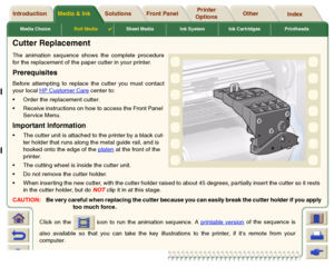 Page 42Media ChoiceRoll Media

Sheet Media Ink System Ink Cartridges Printheads
Media & Ink Introduction Front Panel OtherPrinter 
OptionsIndex  Solutions
Cutter ReplacementThe animation sequence shows the complete procedure
for the replacement of the paper cutter in your printer. PrerequisitesBefore attempting to replace the cutter you must contact
your local HP Customer Care
 center to:
Order the replacement cutter.
Receive instructions on how to access the Front Panel 
Service Menu.
Important...