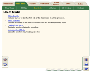 Page 43Media & Ink Introduction Front Panel OtherPrinter 
OptionsIndex  Solutions
Media Choice Roll MediaSheet Media

Ink System Ink Cartridges Printheads
Sheet Media
Which Side Up
 
Instructs you how to identify which side of the sheet media should be printed on.
Which Edge First
 
Explains which edge of the sheet should be loaded first (short edge or long edge).
Loading Sheet Media
 
Details the sheet media loading procedure.
Unloading Sheet Media 
Details the sheet media unloading procedure.
 