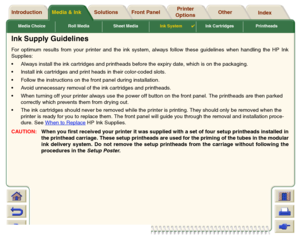 Page 51Media Choice Roll Media Sheet MediaInk System

Ink Cartridges Printheads
Media & Ink Introduction Front Panel OtherPrinter 
OptionsIndex  Solutions
Ink Supply GuidelinesFor optimum results from your printer and the ink system, always follow these guidelines when handling the HP Ink
Supplies:
Always install the ink cartridges and printheads before the expiry date, which is on the packaging.
Install ink cartridges and print heads in their color-coded slots.
Follow the instructions on the front panel...