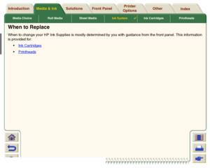 Page 54Media Choice Roll Media Sheet MediaInk System

Ink Cartridges Printheads
Media & Ink Introduction Front Panel OtherPrinter 
OptionsIndex  Solutions
When to ReplaceWhen to change your HP Ink Supplies is mostly determined by you with guidance from the front panel. This information
is provided for :
Ink Car tridges
Printheads
 
 