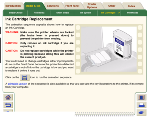 Page 63Media Choice Roll Media Sheet Media Ink SystemInk Cartridges

Printheads
Media & Ink Introduction Front Panel OtherPrinter 
OptionsIndex  Solutions
Ink Cartridge ReplacementThe animation sequence opposite shows how to replace
an Ink Cartridge. 
WARNING:Make sure the printer wheels are locked
(the brake lever is pressed down) to
prevent the printer from moving.
CAUTION:Only remove an ink cartridge if you are
replacing it.
CAUTION:Do not replace cartridges while the printer
is printing because doing this...