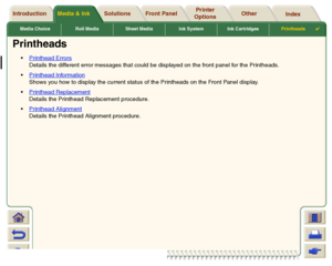 Page 64Media Choice Roll Media Sheet Media Ink System Ink CartridgesPrintheads

Media & Ink Introduction Front Panel OtherPrinter 
OptionsIndex  Solutions
Printheads
Printhead Errors
Details the different error messages that could be displayed on the front panel for the Printheads.
Printhead InformationShows you how to display the current status of the Printheads on the Front Panel display.
Printhead ReplacementDetails the Printhead Replacement procedure.
Printhead AlignmentDetails the Printhead Alignment...