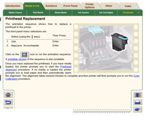 Page 67Media Choice Roll Media Sheet Media Ink System Ink CartridgesPrintheads

Media & Ink Introduction Front Panel OtherPrinter 
OptionsIndex  Solutions
Printhead ReplacementThe animation sequence shows how to replace a
printhead in the printer. 
The front panel menu selections are:
Click on the   icon to run the animation sequence.
A printable version
 of the sequence is also available.
Once you have replaced the printhead, if you have media
loaded, the printer prompts you to start the Printhead
Alignment...