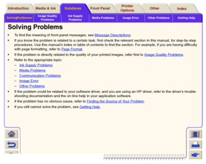 Page 70Solving Problems

Image Quality 
ProblemsInk Supply 
ProblemsMedia Problems Image Error Other Problems Getting HelpMedia & Ink Introduction Front Panel OtherPrinter 
OptionsIndex  Solutions
Solving ProblemsTo find the meaning of front-panel messages, see Message Descriptions
.
If you know the problem is related to a certain task, first check the relevant section in this manual, for step-by-step 
procedures. Use this manuals index or table of contents to find the section. For example, if you are having...