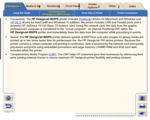 Page 8Using this GuideIntroducing Your 
HP DesignJet 800PS Printer

Front View of Printer Printer Connections
Media & Ink
Introduction
Front Panel
Other
Printer 
Options
Index 
Solutions
 Connectivity: The 
HP DesignJet 800PS printer includes Pos tS cr ip t
 drivers for Macintosh and Windows and 
HP-GL/2
 drivers for AutoCad® and Windows. In addition, the printer includes USB and Parallel ports and a 
powerful HP JetDirect 10/100 Base-TX network card. Using the network card, the data from the graphic...