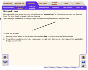 Page 80Solving ProblemsImage Quality 
Problems

Ink Supply 
ProblemsMedia Problems Image Error Other Problems Getting Help
Media & Ink Introduction Front Panel OtherPrinter 
OptionsIndex  Solutions
Stepped LinesWhen you look at the image you have printed there are ‘stepped lines’ in the borders of arrows and diagonal 
lines. The lines should be straight with no stepping.
The following is an example of what you might see if you have problems with Stepped Lines.
To solve this problem:1. Increase the dpi setting...