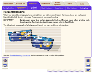 Page 83Solving ProblemsImage Quality 
Problems

Ink Supply 
ProblemsMedia Problems Image Error Other Problems Getting Help
Media & Ink Introduction Front Panel OtherPrinter 
OptionsIndex  Solutions
Horizontal BandingWhen you look at the image you have printed there are light or dark lines on the image, these are particularly 
highlighted in high density ink areas. This problem is known as banding.
IMPORTANT Banding can occur to a certain degree in Fast and Normal mode when printing high
density prints. To...