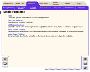 Page 90Solving ProblemsImage Quality 
ProblemsInk Supply 
ProblemsMedia Problems

Image Error Other Problems Getting Help
Media & Ink Introduction Front Panel OtherPrinter 
OptionsIndex  Solutions
Media Problems
Media
 
Details the general rules to follow to avoid media problems.
Clearing a Media Jam
 
Describes how to clear a media jam.
Ink Marks on the Media 
Details the way to solve ink mark problems; warped lines, blurred lines, marks or scratches on glossy paper.
Media Loading Problems
Explains what...