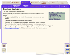 Page 92Solving ProblemsImage Quality 
ProblemsInk Supply 
ProblemsMedia Problems

Image Error Other Problems Getting Help
Media & Ink Introduction Front Panel OtherPrinter 
OptionsIndex  Solutions
Clearing a Media JamIf the front panel displays this message:
There is probably paper jammed in the printer.  Paper jams can have various 
causes:
The paper is too thick or too thin for the printer, or is otherwise not sup-
por ted
The paper is creased or misaligned or is bubbled
Too much ink is being placed on...