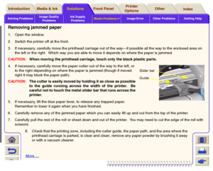 Page 93Solving ProblemsImage Quality 
ProblemsInk Supply 
ProblemsMedia Problems

Image Error Other Problems Getting Help
Media & Ink Introduction Front Panel OtherPrinter 
OptionsIndex  Solutions
Removing jammed paper1. Open the window.
2. Switch the printer off at the front.
3. If necessary, carefully move the printhead carriage out of the way—if possible all the way to the enclosed area on 
the left or the right.  Which way you are able to move it depends on where the paper is jammed. 
CAUTION:When moving...