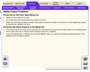 Page 99Solving ProblemsImage Quality 
ProblemsInk Supply 
ProblemsMedia Problems

Image Error Other Problems Getting Help
Media & Ink Introduction Front Panel OtherPrinter 
OptionsIndex  Solutions
Media Output ProblemsPrints Fall on the Floor After Being CutMake sure the media bin is open.
Do not let more than twenty prints accumulate in the bin.
Make sure roll media is loaded correctly. If the paper is loaded incorrectly, the natural curl of the media may cause it 
to miss the bin and fall to the...
