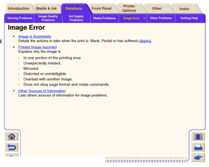 Page 100Solving ProblemsImage Quality 
ProblemsInk Supply 
ProblemsMedia ProblemsImage Error

Other Problems Getting Help
Media & Ink Introduction Front Panel OtherPrinter 
OptionsIndex  Solutions
Image Error
Image is Incomplete
Details the actions to take when the print is: Blank, Par tial or has suffered clipping
.
Printed Image Incorrect
Explains why the image is: - In one por tion of the printing area
- Unexpectedly rotated.
-Mirrored.
- Distorted or unintelligible.
- Overlaid with another image.
- Does...
