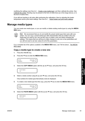 Page 101modifying the settings (see How do I... Create a new media type), and then calibrate the printer. SeeCalibrate the printer. Banding may be present in the form of white lines (as in the image above), or in
the form of darker lines.
If you still see banding in all colors after performing the calibrations, then try adjusting the heater
temperature and/or print mode settings. See How do I.... 
Adjust heater and print mode settings.
Manage media types
You can create new media types, or you can modify or...