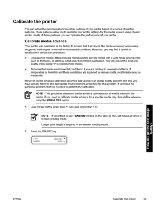 Page 105Calibrate the printer
You can adjust the mechanical and electrical settings of your printer based on a series of printed
patterns. These patterns allow you to calibrate your printer settings for the media you are using. Based
on the results of these patterns, you can optimize the performance of your printer.
Calibrate media advance
Your printer was calibrated at the factory to ensure that it advances the media accurately when using
supported media types in normal environmental conditions. However, you...