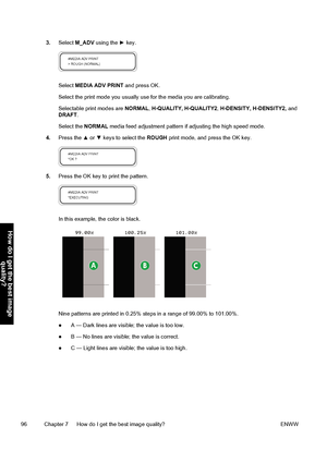 Page 1063.Select M_ADV using the ► key.
Select MEDIA ADV PRINT and press OK.
Select the print mode you usually use for the media you are calibrating.
Selectable print modes are NORMAL, H-QUALITY, H-QUALITY2, H-DENSITY, H-DENSITY2, and
DRAFT.
Select the NORMAL media feed adjustment pattern if adjusting the high speed mode.
4.Press the ▲ or ▼ keys to select the ROUGH print mode, and press the OK key.
5.Press the OK key to print the pattern.
In this example, the color is black.
Nine patterns are printed in 0.25%...