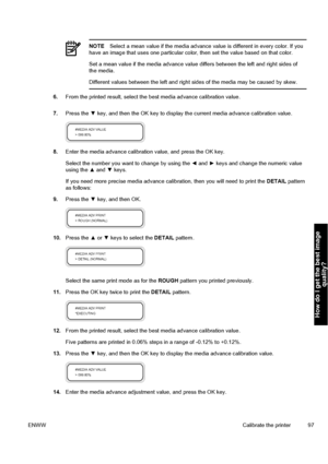 Page 107NOTESelect a mean value if the media advance value is different in every color. If you
have an image that uses one particular color, then set the value based on that color.
Set a mean value if the media advance value differs between the left and right sides of
the media.
Different values between the left and right sides of the media may be caused by skew.
6.From the printed result, select the best media advance calibration value.
7.Press the ▼ key, and then the OK key to display the current media advance...