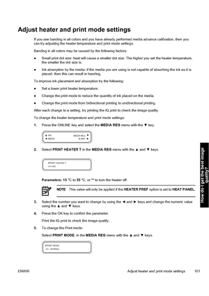 Page 111Adjust heater and print mode settings
If you see banding in all colors and you have already performed media advance calibration, then you
can try adjusting the heater temperature and print mode settings.
Banding in all colors may be caused by the following factors:
●Small print dot size: heat will cause a smaller dot size. The higher you set the heater temperature,
the smaller the dot size is.
●Ink absorption by the media: if the media you are using is not capable of absorbing the ink as it is
placed,...