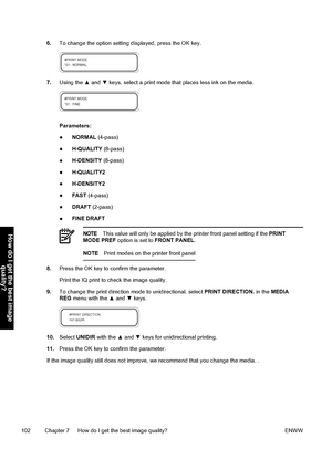 Page 1126.To change the option setting displayed, press the OK key.
7.Using the ▲ and ▼ keys, select a print mode that places less ink on the media.
Parameters:
●NORMAL (4-pass)
●H-QUALITY (8-pass)
●H-DENSITY (8-pass)
●H-QUALITY2
●H-DENSITY2
●FAST (4-pass)
●DRAFT (2-pass)
●FINE DRAFT
NOTEThis value will only be applied by the printer front panel setting if the PRINT
MODE PREF option is set to FRONT PANEL.
NOTEPrint modes on the printer front panel
8.Press the OK key to confirm the parameter.
Print the IQ print...