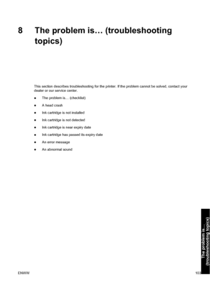 Page 1138 The problem is… (troubleshooting
topics)
This section describes troubleshooting for the printer. If the problem cannot be solved, contact your
dealer or our service center.
●The problem is… (checklist)
●A head crash
●Ink cartridge is not installed
●Ink cartridge is not detected
●Ink cartridge is near expiry date
●Ink cartridge has passed its expiry date
●An error message
●An abnormal sound
ENWW103
The problem is…
(troubleshooting topics)
 