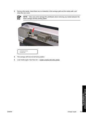 Page 1173.Remove the media, check there are no obstacles in the carriage path and the media path, and
close the rear cover.
NOTETake care not to damage the printheads when removing any media between the
head carriage and the printing platen.
4.The carriage will move to its home position.
5.Load media again. See How do I... 
Install a media roll in the printer.
ENWWA head crash 107
The problem is…
(troubleshooting topics)
 