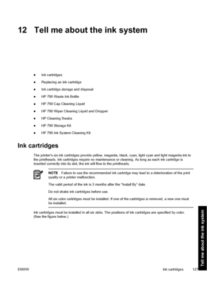 Page 13712 Tell me about the ink system
●Ink cartridges
●Replacing an ink cartridge
●Ink cartridge storage and disposal
●HP 790 Waste Ink Bottle
●HP 790 Cap Cleaning Liquid
●HP 790 Wiper Cleaning Liquid and Dropper
●HP Cleaning Swabs
●HP 790 Storage Kit
●HP 790 Ink System Cleaning Kit
Ink cartridges
The printers six ink cartridges provide yellow, magenta, black, cyan, light cyan and light magenta ink to
the printheads. Ink cartridges require no maintenance or cleaning. As long as each ink cartridge is
inserted...