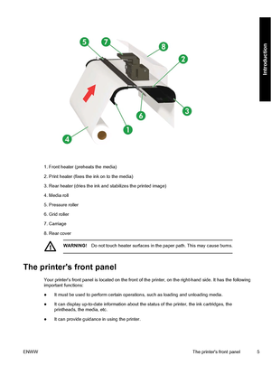 Page 151. Front heater (preheats the media)
2. Print heater (fixes the ink on to the media)
3. Rear heater (dries the ink and stabilizes the printed image)
4. Media roll
5. Pressure roller
6. Grid roller
7. Carriage
8. Rear cover
WARNING!Do not touch heater surfaces in the paper path. This may cause burns.
The printers front panel
Your printers front panel is located on the front of the printer, on the right-hand side. It has the following
important functions:
●It must be used to perform certain operations,...