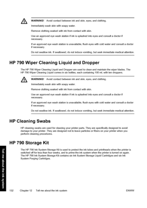 Page 142WARNING!Avoid contact between ink and skin, eyes, and clothing.
Immediately wash skin with soapy water.
Remove clothing soaked with ink from contact with skin.
Use an approved eye wash station if ink is splashed into eyes and consult a doctor if
necessary.
If an approved eye wash station is unavailable, flush eyes with cold water and consult a doctor
if necessary.
Do not swallow ink. If swallowed, do not induce vomiting, but seek immediate medical attention.
HP 790 Wiper Cleaning Liquid and Dropper
The...