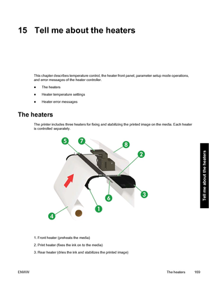 Page 17915 Tell me about the heaters
This chapter describes temperature control, the heater front panel, parameter setup mode operations,
and error messages of the heater controller.
●The heaters
●Heater temperature settings
●Heater error messages
The heaters
The printer includes three heaters for fixing and stabilizing the printed image on the media. Each heater
is controlled separately.
1. Front heater (preheats the media)
2. Print heater (fixes the ink on to the media)
3. Rear heater (dries the ink and...