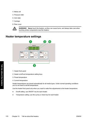 Page 1804. Media roll
5. Pressure roller
6. Grid roller
7. Carriage
8. Rear cover
WARNING! Never touch the heaters, as they can cause burns, and always take care when
touching printer components near the heaters.
Heater temperature settings
1. Heater front panel
2. Heater on/off and temperature setting keys
3. Preset temperature
4. Current temperature
Heater temperatures are preset automatically for all media types. Under normal operating conditions
you do not need to set the temperature.
Use the heater front...