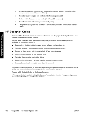 Page 196●Any special equipment or software you are using (for example, spoolers, networks, switch-
boxes, modems, or special software drivers)
●The cable you are using (by part number) and where you purchased it
●The type of interface used on your printer (FireWire, USB, or network)
●The software name and version you are currently using
●If the problem is a system error it will have a error number; record the error number and have
it ready
HP Designjet Online
Enjoy a world of dedicated services and resources to...