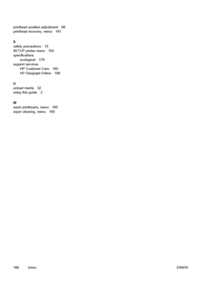 Page 198printhead position adjustment 98
printhead recovery, menu 161
S
safety precautions 10
SETUP printer menu 165
specifications
ecological 179
support services
HP Customer Care 185
HP Designjet Online 186
U
unload media 32
using this guide 2
W
wash printheads, menu 160
wiper cleaning, menu 160
188 IndexENWW
 