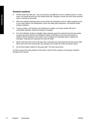 Page 22General cautions
●Handle media rolls with care. They can be heavy and difficult to move in confined spaces. In some
cases, two people should move and install media rolls. Dropping a media roll could cause personal
injury or damage to the printer.
●Allow and maintain adequate space around printer for immediate access to safety equipment such
as eye wash stations, fire extinguishers, glove and safety glass dispensers, and fireproof waste
storage containers.
●Treat any media, used cleaning and maintenance...