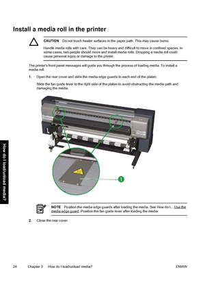 Page 34Install a media roll in the printer
CAUTIONDo not touch heater surfaces in the paper path. This may cause burns.
Handle media rolls with care. They can be heavy and difficult to move in confined spaces. In
some cases, two people should move and install media rolls. Dropping a media roll could
cause personal injury or damage to the printer.
The printers front panel messages will guide you through the process of loading media. To install a
media roll:
1.Open the rear cover and slide the media edge guards...