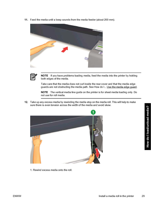 Page 3911.Feed the media until a beep sounds from the media feeder (about 200 mm).
NOTEIf you have problems loading media, feed the media into the printer by holding
both edges of the media.
Take care that the media does not curl inside the rear cover and that the media edge
guards are not obstructing the media path. See How do I... 
Use the media edge guard.
NOTEThe vertical media line guide on the printer is for sheet media loading only. Do
not use for roll media.
12.Take up any excess media by rewinding the...