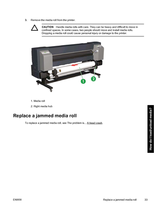 Page 433.Remove the media roll from the printer.
CAUTIONHandle media rolls with care. They can be heavy and difficult to move in
confined spaces. In some cases, two people should move and install media rolls.
Dropping a media roll could cause personal injury or damage to the printer.
1. Media roll
2. Right media hub
Replace a jammed media roll
To replace a jammed media roll, see The problem is... A head crash.
ENWW Replace a jammed media roll 33
How do I load/unload media?
 