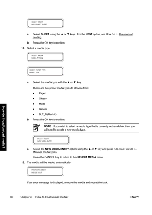 Page 48a.Select SHEET using the ▲ or ▼ keys. For the NEST option, see How do I... Use manualnesting.
b.Press the OK key to confirm.
11.Select a media type.
a.Select the media type with the ▲ or ▼ key.
There are five preset media types to choose from:
●Paper
●Glossy
●Matte
●Banner
●BLT_B (Backlit)
b.Press the OK key to confirm.
NOTEIf you wish to select a media type that is currently not available, then you
will need to create a new media type.
c.Select the NEW MEDIA ENTRY option using the ▲ or ▼ key and press...