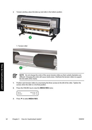 Page 52●Tension winding: place the take-up reel roller in the bottom position.
1. Tension roller
NOTEDo not change the order of the seven tension rollers as their outside diameters are
different. Changing the order will cause media skew. Distribute the tension rollers to support
the full width of the media.
1.Position each tension rollers by unscrewing the three screws to the left of the roller. Tighten the
screws when the roller is in its final position.
2.Press the ONLINE key to view the MEDIA REG menu....