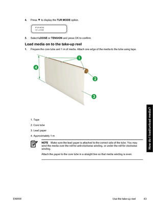 Page 534.Press ▼ to display the TUR MODE option.
5.Select LOOSE or TENSION and press OK to confirm.
Load media on to the take-up reel
1.Prepare the core tube and 1 m of media. Attach one edge of the media to the tube using tape.
1. Tape
2. Core tube
3. Lead paper
4. Approximately 1 m
NOTEMake sure the lead paper is attached to the correct side of the tube. You may
wind the media over the roll for anti-clockwise winding, or under the roll for clockwise
winding.
Attach the paper to the core tube in a straight...