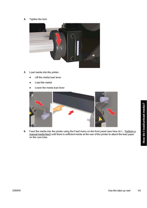 Page 554.Tighten the lock.
5.Load media into the printer.
●Lift the media load lever
●Load the media
●Lower the media load lever
6.Feed the media into the printer using the Feed menu on the front panel (see How do I... Perform amanual media feed) until there is sufficient media at the rear of the printer to attach the lead paper
on the core tube.
ENWWUse the take-up reel 45
How do I load/unload media?
 