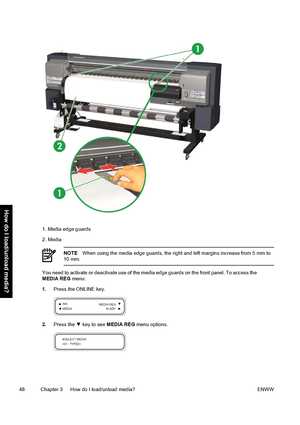 Page 581. Media edge guards
2. Media
NOTEWhen using the media edge guards, the right and left margins increase from 5 mm to
10 mm.
You need to activate or deactivate use of the media edge guards on the front panel. To access the
MEDIA REG menu:
1.Press the ONLINE key.
2.Press the ▼ key to see MEDIA REG menu options.
48 Chapter 3   How do I load/unload media? ENWW
How do I load/unload media?
 