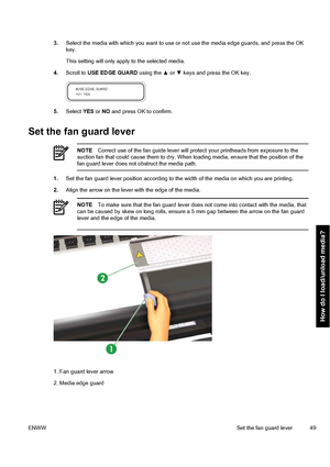 Page 593.Select the media with which you want to use or not use the media edge guards, and press the OK
key.
This setting will only apply to the selected media.
4.Scroll to USE EDGE GUARD using the ▲ or ▼ keys and press the OK key.
5.Select YES or NO and press OK to confirm.
Set the fan guard lever
NOTECorrect use of the fan guide lever will protect your printheads from exposure to the
suction fan that could cause them to dry. When loading media, ensure that the position of the
fan guard lever does not obstruct...